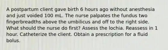 A postpartum client gave birth 6 hours ago without anesthesia and just voided 100 mL. The nurse palpates the fundus two fingerbreadths above the umbilicus and off to the right side. What should the nurse do first? Assess the lochia. Reassess in 1 hour. Catheterize the client. Obtain a prescription for a fluid bolus.