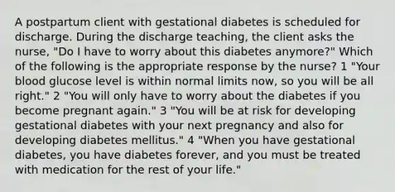 A postpartum client with gestational diabetes is scheduled for discharge. During the discharge teaching, the client asks the nurse, "Do I have to worry about this diabetes anymore?" Which of the following is the appropriate response by the nurse? 1 "Your blood glucose level is within normal limits now, so you will be all right." 2 "You will only have to worry about the diabetes if you become pregnant again." 3 "You will be at risk for developing gestational diabetes with your next pregnancy and also for developing diabetes mellitus." 4 "When you have gestational diabetes, you have diabetes forever, and you must be treated with medication for the rest of your life."