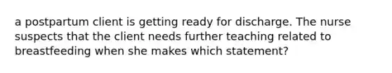 a postpartum client is getting ready for discharge. The nurse suspects that the client needs further teaching related to breastfeeding when she makes which statement?