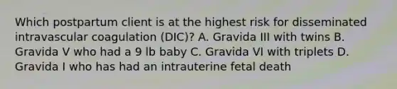 Which postpartum client is at the highest risk for disseminated intravascular coagulation (DIC)? A. Gravida III with twins B. Gravida V who had a 9 lb baby C. Gravida VI with triplets D. Gravida I who has had an intrauterine fetal death