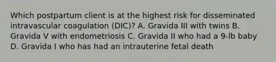 Which postpartum client is at the highest risk for disseminated intravascular coagulation (DIC)? A. Gravida III with twins B. Gravida V with endometriosis C. Gravida II who had a 9-lb baby D. Gravida I who has had an intrauterine fetal death