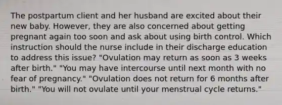 The postpartum client and her husband are excited about their new baby. However, they are also concerned about getting pregnant again too soon and ask about using birth control. Which instruction should the nurse include in their discharge education to address this issue? "Ovulation may return as soon as 3 weeks after birth." "You may have intercourse until next month with no fear of pregnancy." "Ovulation does not return for 6 months after birth." "You will not ovulate until your menstrual cycle returns."