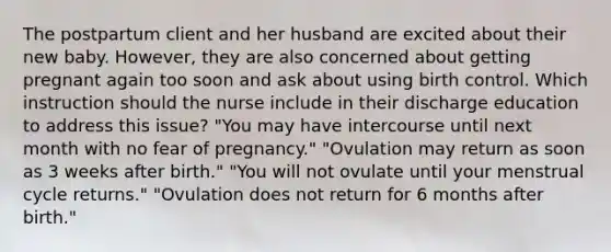 The postpartum client and her husband are excited about their new baby. However, they are also concerned about getting pregnant again too soon and ask about using birth control. Which instruction should the nurse include in their discharge education to address this issue? "You may have intercourse until next month with no fear of pregnancy." "Ovulation may return as soon as 3 weeks after birth." "You will not ovulate until your menstrual cycle returns." "Ovulation does not return for 6 months after birth."