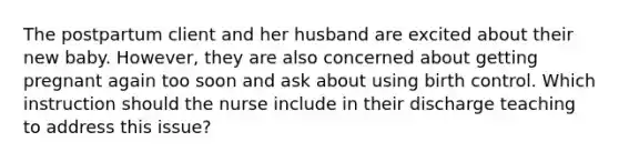 The postpartum client and her husband are excited about their new baby. However, they are also concerned about getting pregnant again too soon and ask about using birth control. Which instruction should the nurse include in their discharge teaching to address this issue?