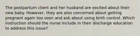 The postpartum client and her husband are excited about their new baby. However, they are also concerned about getting pregnant again too soon and ask about using birth control. Which instruction should the nurse include in their discharge education to address this issue?