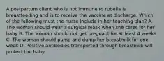 A postpartum client who is not immune to rubella is breastfeeding and is to receive the vaccine at discharge. Which of the following must the nurse include in her teaching plan? A. The woman should wear a surgical mask when she cares for her baby B. The woman should not get pregnant for at least 4 weeks C. The woman should pump and dump her breastmilk for one week D. Positive antibodies transported through breastmilk will protect the baby