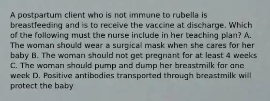 A postpartum client who is not immune to rubella is breastfeeding and is to receive the vaccine at discharge. Which of the following must the nurse include in her teaching plan? A. The woman should wear a surgical mask when she cares for her baby B. The woman should not get pregnant for at least 4 weeks C. The woman should pump and dump her breastmilk for one week D. Positive antibodies transported through breastmilk will protect the baby