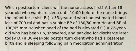 Which postpartum client will the nurse assess first? A.) an 18-year-old who wants to sleep until 10:00 before the nurse brings the infant for a visit B.) a 35-year-old who had estimated blood loss of 700 ml and has a supine BP of 130/80 mm Hg and BP of 100/65 mm Hg when head of the bed is elevated C.) a 22-year-old who has been up, showered, and packing for discharge later today D.) a 30-year-old postpartum client who had a cesarean birth and is sleeping following pain medication administration