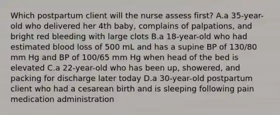 Which postpartum client will the nurse assess first? A.a 35-year-old who delivered her 4th baby, complains of palpations, and bright red bleeding with large clots B.a 18-year-old who had estimated blood loss of 500 mL and has a supine BP of 130/80 mm Hg and BP of 100/65 mm Hg when head of the bed is elevated C.a 22-year-old who has been up, showered, and packing for discharge later today D.a 30-year-old postpartum client who had a cesarean birth and is sleeping following pain medication administration