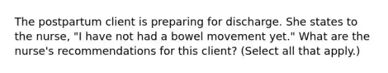 The postpartum client is preparing for discharge. She states to the nurse, "I have not had a bowel movement yet." What are the nurse's recommendations for this client? (Select all that apply.)