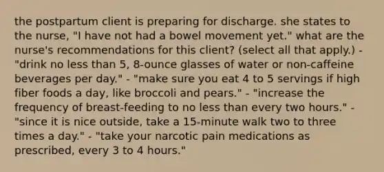 the postpartum client is preparing for discharge. she states to the nurse, "I have not had a bowel movement yet." what are the nurse's recommendations for this client? (select all that apply.) - "drink no less than 5, 8-ounce glasses of water or non-caffeine beverages per day." - "make sure you eat 4 to 5 servings if high fiber foods a day, like broccoli and pears." - "increase the frequency of breast-feeding to no less than every two hours." - "since it is nice outside, take a 15-minute walk two to three times a day." - "take your narcotic pain medications as prescribed, every 3 to 4 hours."