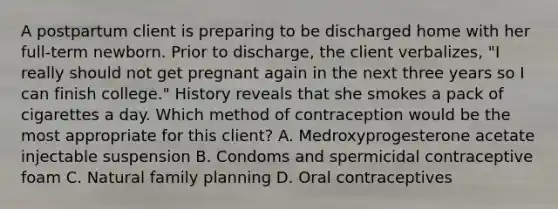 A postpartum client is preparing to be discharged home with her full-term newborn. Prior to discharge, the client verbalizes, "I really should not get pregnant again in the next three years so I can finish college." History reveals that she smokes a pack of cigarettes a day. Which method of contraception would be the most appropriate for this client? A. Medroxyprogesterone acetate injectable suspension B. Condoms and spermicidal contraceptive foam C. Natural family planning D. Oral contraceptives