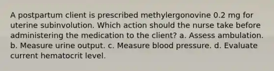 A postpartum client is prescribed methylergonovine 0.2 mg for uterine subinvolution. Which action should the nurse take before administering the medication to the client? a. Assess ambulation. b. Measure urine output. c. Measure blood pressure. d. Evaluate current hematocrit level.