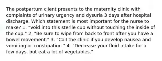 The postpartum client presents to the maternity clinic with complaints of urinary urgency and dysuria 3 days after hospital discharge. Which statement is most important for the nurse to make? 1. "Void into this sterile cup without touching the inside of the cup." 2. "Be sure to wipe from back to front after you have a bowel movement." 3. "Call the clinic if you develop nausea and vomiting or constipation." 4. "Decrease your fluid intake for a few days, but eat a lot of vegetables."