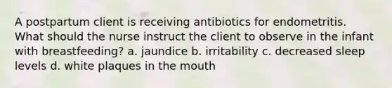 A postpartum client is receiving antibiotics for endometritis. What should the nurse instruct the client to observe in the infant with breastfeeding? a. jaundice b. irritability c. decreased sleep levels d. white plaques in the mouth