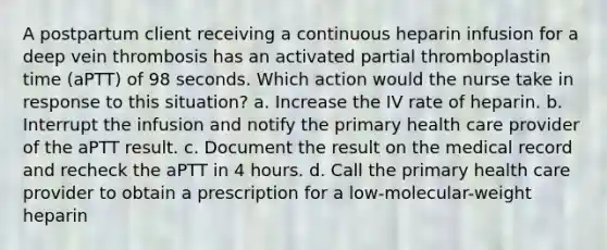 A postpartum client receiving a continuous heparin infusion for a deep vein thrombosis has an activated partial thromboplastin time (aPTT) of 98 seconds. Which action would the nurse take in response to this situation? a. Increase the IV rate of heparin. b. Interrupt the infusion and notify the primary health care provider of the aPTT result. c. Document the result on the medical record and recheck the aPTT in 4 hours. d. Call the primary health care provider to obtain a prescription for a low-molecular-weight heparin