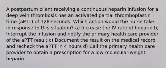 A postpartum client receiving a continuous heparin infusion for a deep vein thrombosis has an activated partial thromboplastin time (aPTT) of 128 seconds. Which action would the nurse take in response to this situation? a) Increase the IV rate of heparin b) Interrupt the infusion and notify the primary health care provider of the aPTT result c) Document the result on the medical record and recheck the aPTT in 4 hours d) Call the primary health care provider to obtain a prescription for a low-molecular-weight heparin