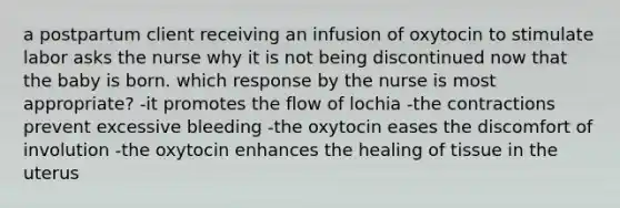 a postpartum client receiving an infusion of oxytocin to stimulate labor asks the nurse why it is not being discontinued now that the baby is born. which response by the nurse is most appropriate? -it promotes the flow of lochia -the contractions prevent excessive bleeding -the oxytocin eases the discomfort of involution -the oxytocin enhances the healing of tissue in the uterus