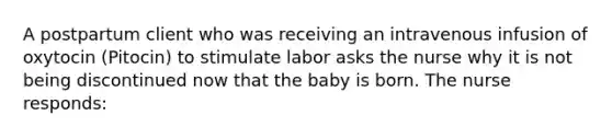 A postpartum client who was receiving an intravenous infusion of oxytocin (Pitocin) to stimulate labor asks the nurse why it is not being discontinued now that the baby is born. The nurse responds: