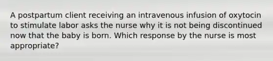 A postpartum client receiving an intravenous infusion of oxytocin to stimulate labor asks the nurse why it is not being discontinued now that the baby is born. Which response by the nurse is most appropriate?