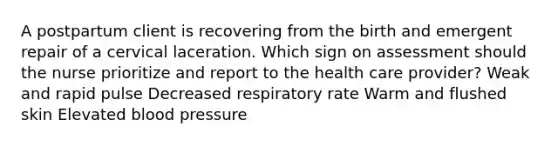 A postpartum client is recovering from the birth and emergent repair of a cervical laceration. Which sign on assessment should the nurse prioritize and report to the health care provider? Weak and rapid pulse Decreased respiratory rate Warm and flushed skin Elevated blood pressure