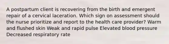 A postpartum client is recovering from the birth and emergent repair of a cervical laceration. Which sign on assessment should the nurse prioritize and report to the health care provider? Warm and flushed skin Weak and rapid pulse Elevated blood pressure Decreased respiratory rate