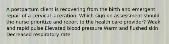 A postpartum client is recovering from the birth and emergent repair of a cervical laceration. Which sign on assessment should the nurse prioritize and report to the health care provider? Weak and rapid pulse Elevated blood pressure Warm and flushed skin Decreased respiratory rate