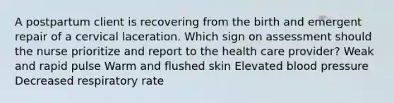 A postpartum client is recovering from the birth and emergent repair of a cervical laceration. Which sign on assessment should the nurse prioritize and report to the health care provider? Weak and rapid pulse Warm and flushed skin Elevated <a href='https://www.questionai.com/knowledge/kD0HacyPBr-blood-pressure' class='anchor-knowledge'>blood pressure</a> Decreased respiratory rate