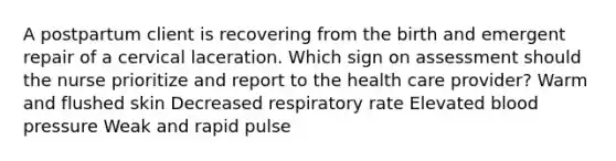 A postpartum client is recovering from the birth and emergent repair of a cervical laceration. Which sign on assessment should the nurse prioritize and report to the health care provider? Warm and flushed skin Decreased respiratory rate Elevated blood pressure Weak and rapid pulse