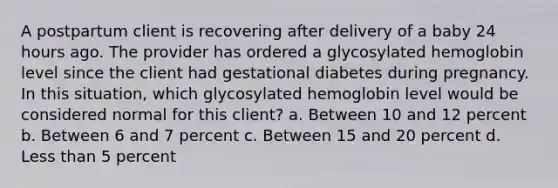 A postpartum client is recovering after delivery of a baby 24 hours ago. The provider has ordered a glycosylated hemoglobin level since the client had gestational diabetes during pregnancy. In this situation, which glycosylated hemoglobin level would be considered normal for this client? a. Between 10 and 12 percent b. Between 6 and 7 percent c. Between 15 and 20 percent d. Less than 5 percent