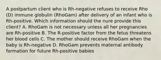 A postpartum client who is Rh-negative refuses to receive Rho (D) immune globulin (RhoGam) after delivery of an infant who is Rh-positive. Which information should the nure provide this client? A. RhoGam is not necessary unless all her pregnancies are Rh-positive B. The R-positive factor from the fetus threatens her blood cells C. The mother should receive RhoGam when the baby is Rh-negative D. RhoGam prevents maternal antibody formation for future Rh-positive babies