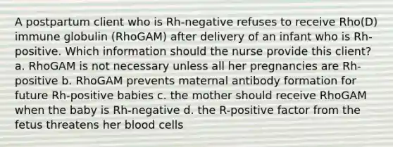 A postpartum client who is Rh-negative refuses to receive Rho(D) immune globulin (RhoGAM) after delivery of an infant who is Rh-positive. Which information should the nurse provide this client? a. RhoGAM is not necessary unless all her pregnancies are Rh-positive b. RhoGAM prevents maternal antibody formation for future Rh-positive babies c. the mother should receive RhoGAM when the baby is Rh-negative d. the R-positive factor from the fetus threatens her blood cells