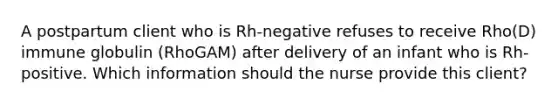 A postpartum client who is Rh-negative refuses to receive Rho(D) immune globulin (RhoGAM) after delivery of an infant who is Rh-positive. Which information should the nurse provide this client?