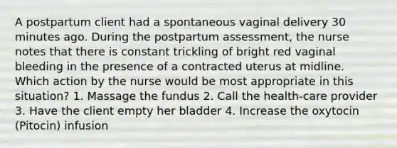 A postpartum client had a spontaneous vaginal delivery 30 minutes ago. During the postpartum assessment, the nurse notes that there is constant trickling of bright red vaginal bleeding in the presence of a contracted uterus at midline. Which action by the nurse would be most appropriate in this situation? 1. Massage the fundus 2. Call the health-care provider 3. Have the client empty her bladder 4. Increase the oxytocin (Pitocin) infusion