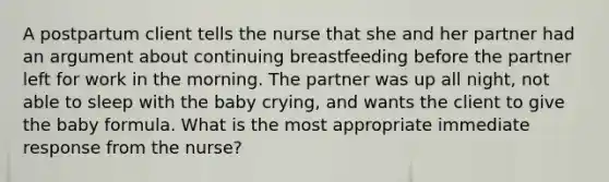 A postpartum client tells the nurse that she and her partner had an argument about continuing breastfeeding before the partner left for work in the morning. The partner was up all night, not able to sleep with the baby crying, and wants the client to give the baby formula. What is the most appropriate immediate response from the nurse?