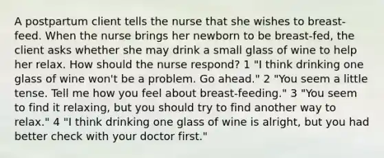 A postpartum client tells the nurse that she wishes to breast-feed. When the nurse brings her newborn to be breast-fed, the client asks whether she may drink a small glass of wine to help her relax. How should the nurse respond? 1 "I think drinking one glass of wine won't be a problem. Go ahead." 2 "You seem a little tense. Tell me how you feel about breast-feeding." 3 "You seem to find it relaxing, but you should try to find another way to relax." 4 "I think drinking one glass of wine is alright, but you had better check with your doctor first."