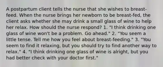 A postpartum client tells the nurse that she wishes to breast-feed. When the nurse brings her newborn to be breast-fed, the client asks whether she may drink a small glass of wine to help her relax. How should the nurse respond? 1. "I think drinking one glass of wine won't be a problem. Go ahead." 2. "You seem a little tense. Tell me how you feel about breast-feeding." 3. "You seem to find it relaxing, but you should try to find another way to relax." 4. "I think drinking one glass of wine is alright, but you had better check with your doctor first."