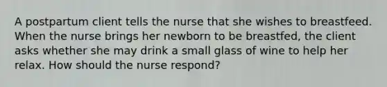 A postpartum client tells the nurse that she wishes to breastfeed. When the nurse brings her newborn to be breastfed, the client asks whether she may drink a small glass of wine to help her relax. How should the nurse respond?