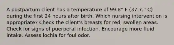 A postpartum client has a temperature of 99.8° F (37.7.° C) during the first 24 hours after birth. Which nursing intervention is appropriate? Check the client's breasts for red, swollen areas. Check for signs of puerperal infection. Encourage more fluid intake. Assess lochia for foul odor.