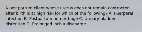 A postpartum client whose uterus does not remain contracted after birth is at high risk for which of the following? A. Puerperal infection B. Postpartum hemorrhage C. Urinary bladder distention D. Prolonged lochia discharge