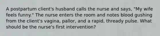 A postpartum client's husband calls the nurse and says, "My wife feels funny." The nurse enters the room and notes blood gushing from the client's vagina, pallor, and a rapid, thready pulse. What should be the nurse's first intervention?