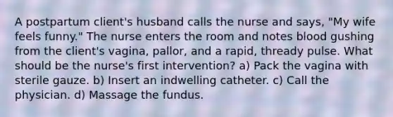 A postpartum client's husband calls the nurse and says, "My wife feels funny." The nurse enters the room and notes blood gushing from the client's vagina, pallor, and a rapid, thready pulse. What should be the nurse's first intervention? a) Pack the vagina with sterile gauze. b) Insert an indwelling catheter. c) Call the physician. d) Massage the fundus.