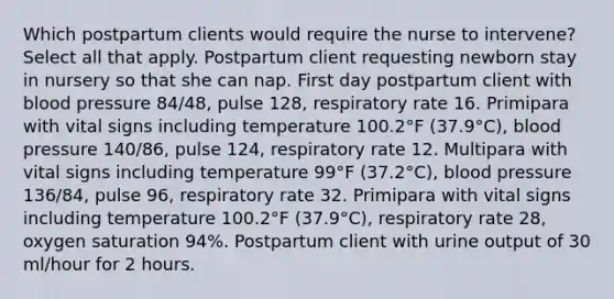 Which postpartum clients would require the nurse to intervene? Select all that apply. Postpartum client requesting newborn stay in nursery so that she can nap. First day postpartum client with blood pressure 84/48, pulse 128, respiratory rate 16. Primipara with vital signs including temperature 100.2°F (37.9°C), blood pressure 140/86, pulse 124, respiratory rate 12. Multipara with vital signs including temperature 99°F (37.2°C), blood pressure 136/84, pulse 96, respiratory rate 32. Primipara with vital signs including temperature 100.2°F (37.9°C), respiratory rate 28, oxygen saturation 94%. Postpartum client with urine output of 30 ml/hour for 2 hours.