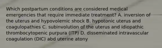 Which postpartum conditions are considered medical emergencies that require immediate treatment? A. inversion of the uterus and hypovolemic shock B. hypotonic uterus and coagulopathies C. subinvolution of the uterus and idiopathic thrombocytopenic purpura (ITP) D. disseminated intravascular coagulation (DIC) abd uterine atony