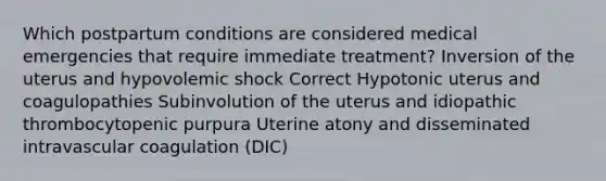 Which postpartum conditions are considered medical emergencies that require immediate treatment? Inversion of the uterus and hypovolemic shock Correct Hypotonic uterus and coagulopathies Subinvolution of the uterus and idiopathic thrombocytopenic purpura Uterine atony and disseminated intravascular coagulation (DIC)