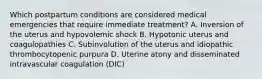 Which postpartum conditions are considered medical emergencies that require immediate treatment? A. Inversion of the uterus and hypovolemic shock B. Hypotonic uterus and coagulopathies C. Subinvolution of the uterus and idiopathic thrombocytopenic purpura D. Uterine atony and disseminated intravascular coagulation (DIC)