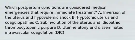 Which postpartum conditions are considered medical emergencies that require immediate treatment? A. Inversion of the uterus and hypovolemic shock B. Hypotonic uterus and coagulopathies C. Subinvolution of the uterus and idiopathic thrombocytopenic purpura D. Uterine atony and disseminated intravascular coagulation (DIC)