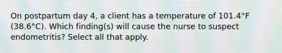 On postpartum day 4, a client has a temperature of 101.4°F (38.6°C). Which finding(s) will cause the nurse to suspect endometritis? Select all that apply.