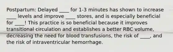 Postpartum: Delayed ____ for 1-3 minutes has shown to increase ____ levels and improve ____ stores, and is especially beneficial for ____! This practice is so beneficial because it improves transitional circulation and establishes a better RBC volume, decreasing the need for blood transfusions, the risk of ____, and the risk of intraventricular hemorrhage.