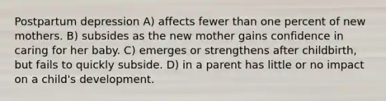 Postpartum depression A) affects fewer than one percent of new mothers. B) subsides as the new mother gains confidence in caring for her baby. C) emerges or strengthens after childbirth, but fails to quickly subside. D) in a parent has little or no impact on a child's development.